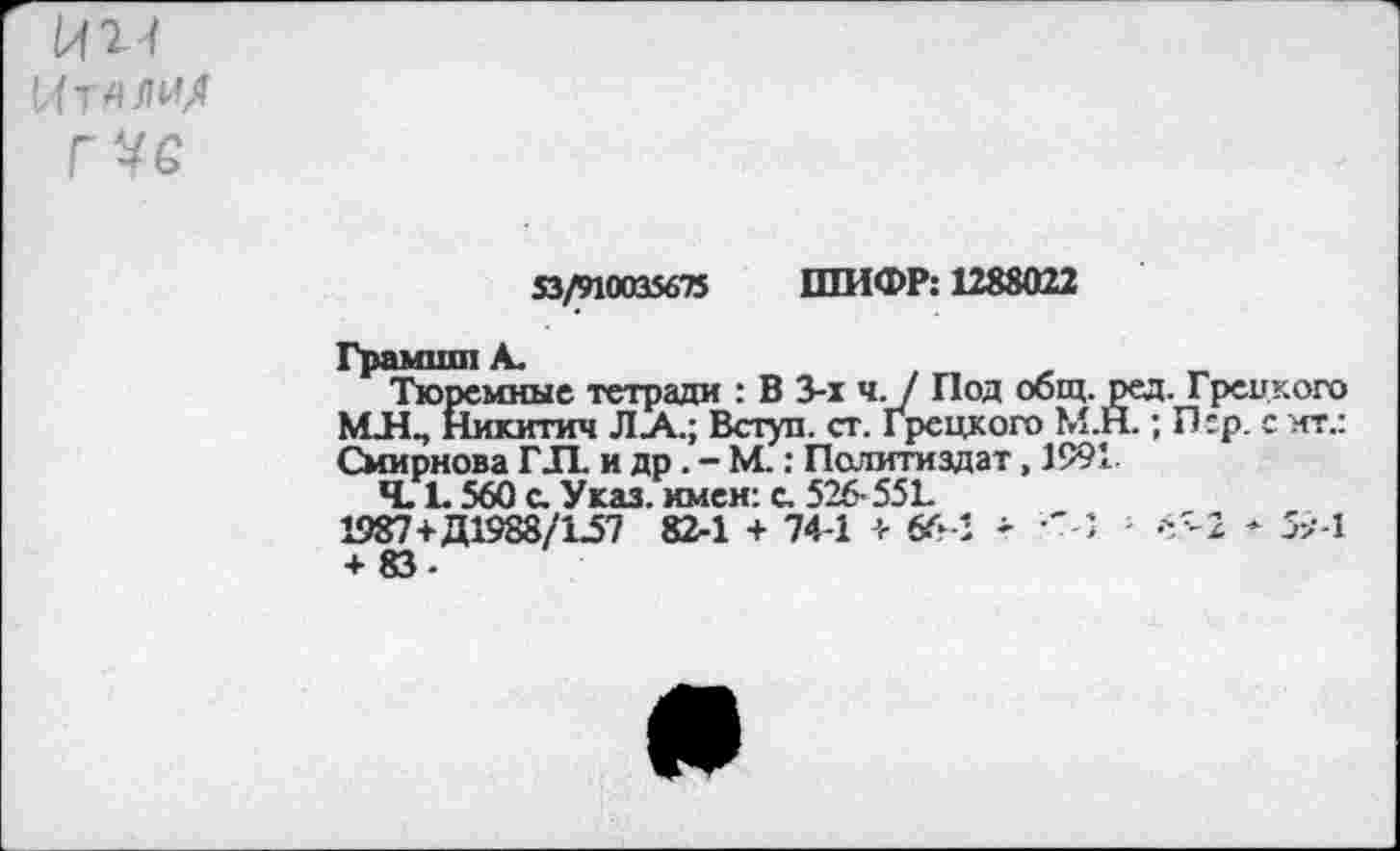 ﻿И'И
Итллм/
53/910035675 ШИФР: 1288022
Грамши А.	, „
Тюремные тетради : В 3-х ч. / Под общ. ред. Грецкого МЛ., Никитич ЛА.; Вступ. ст. Грецкого М.Н.; П:р. с ит.: Смирнова ГЛ. и др. - М.: Политиздат, 1991
Ч. £ 560 с. Указ, имен: с. 526- 551.
1987+Д1988/1.57 82-1 + 744 + &Л - -'4	65-2 + 5>-1